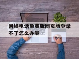 网络电话免费版网页版登录不了怎么办呢
