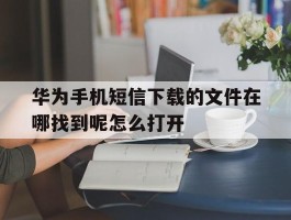包含华为手机短信下载的文件在哪找到呢怎么打开的词条