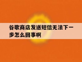 谷歌商店发送短信无法下一步怎么回事啊的简单介绍