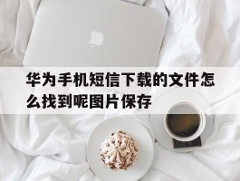 华为手机短信下载的文件怎么找到呢图片保存的简单介绍